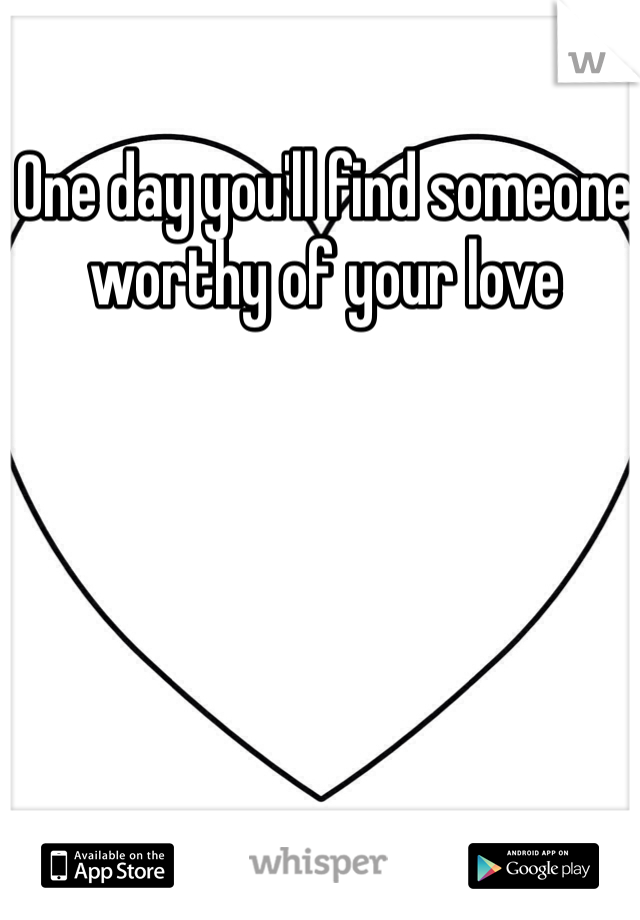One day you'll find someone worthy of your love