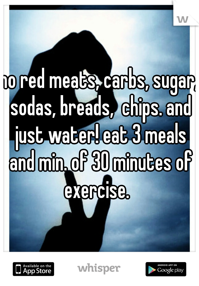 no red meats, carbs, sugar, sodas, breads,  chips. and just water! eat 3 meals and min. of 30 minutes of exercise.  