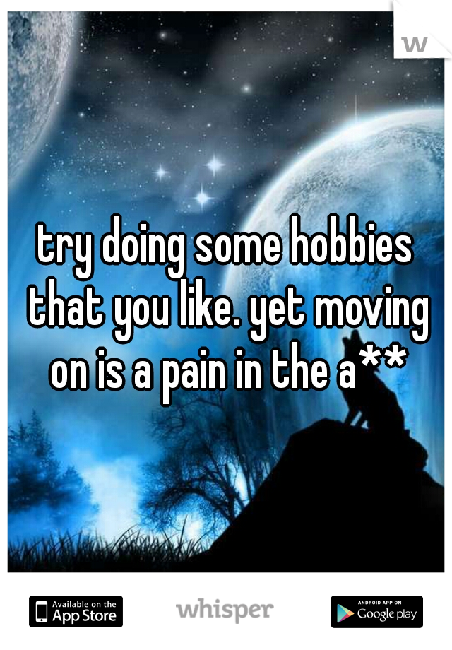 try doing some hobbies that you like. yet moving on is a pain in the a**