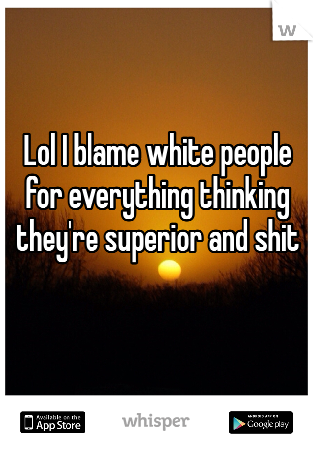 Lol I blame white people for everything thinking they're superior and shit