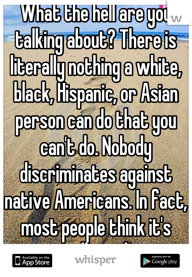 What the hell are you talking about? There is literally nothing a white, black, Hispanic, or Asian person can do that you can't do. Nobody discriminates against native Americans. In fact, most people think it's really cool! 