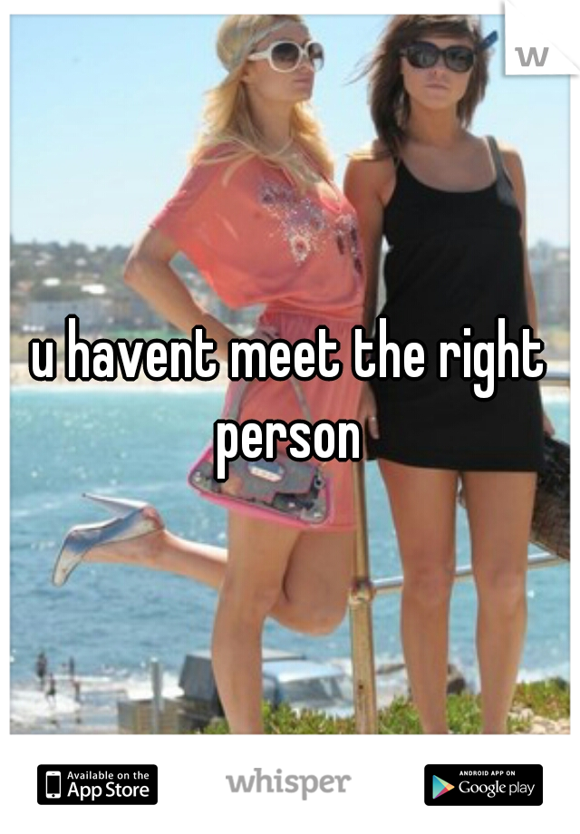 u havent meet the right person 