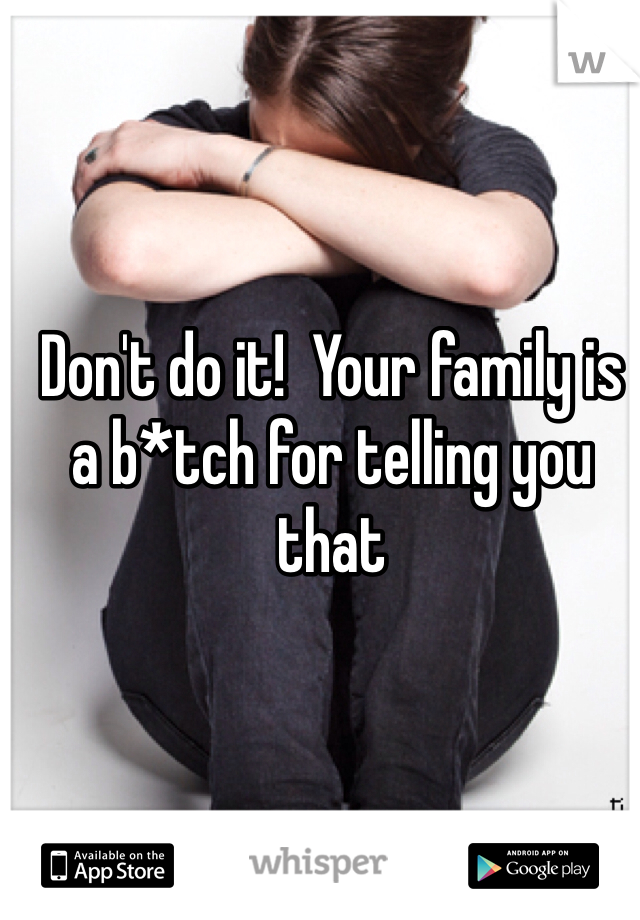 Don't do it!  Your family is a b*tch for telling you that