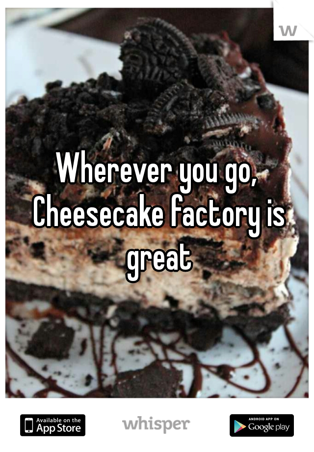 Wherever you go, Cheesecake factory is great