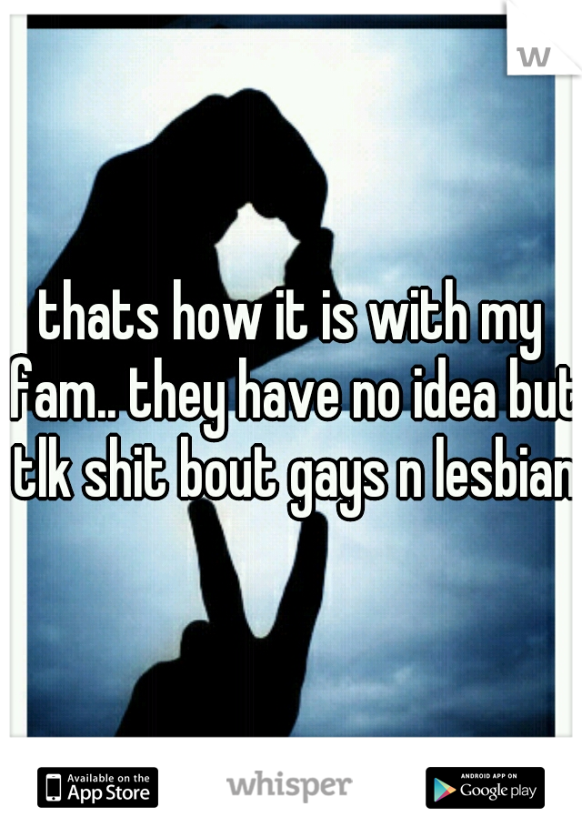 thats how it is with my fam.. they have no idea but tlk shit bout gays n lesbians