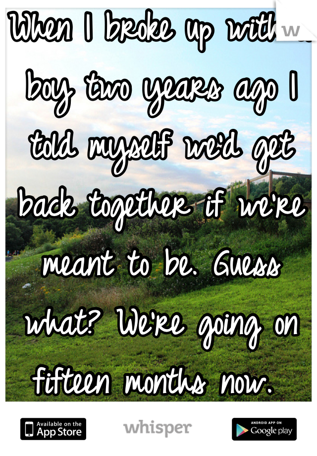 When I broke up with a boy two years ago I told myself we'd get back together if we're meant to be. Guess what? We're going on fifteen months now. 