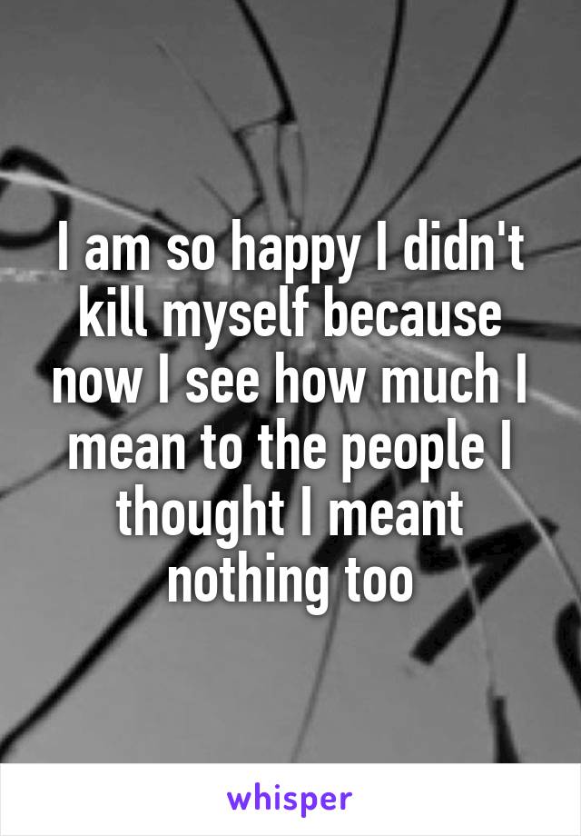 I am so happy I didn't kill myself because now I see how much I mean to the people I thought I meant nothing too