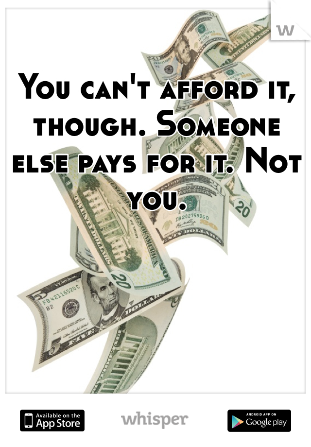 You can't afford it, though. Someone else pays for it. Not you.