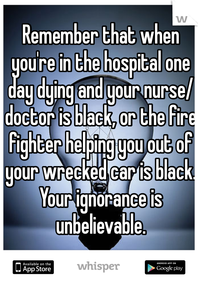 Remember that when you're in the hospital one day dying and your nurse/doctor is black, or the fire fighter helping you out of your wrecked car is black. Your ignorance is unbelievable.