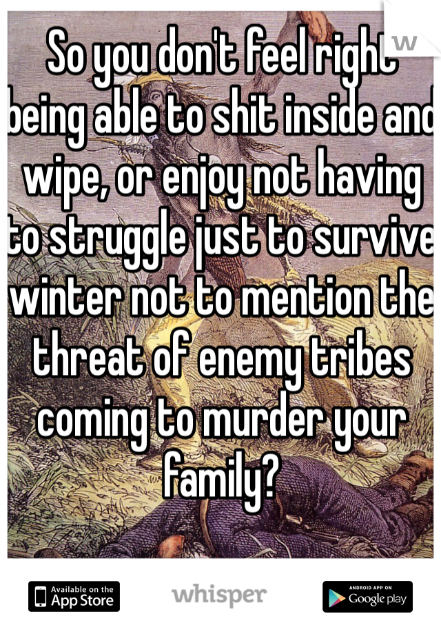 So you don't feel right being able to shit inside and wipe, or enjoy not having to struggle just to survive winter not to mention the threat of enemy tribes coming to murder your family?