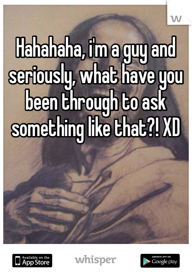 Hahahaha, i'm a guy and seriously, what have you been through to ask something like that?! XD 