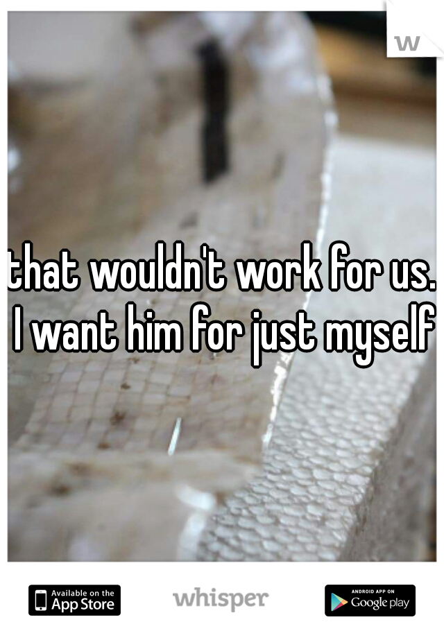 that wouldn't work for us. I want him for just myself