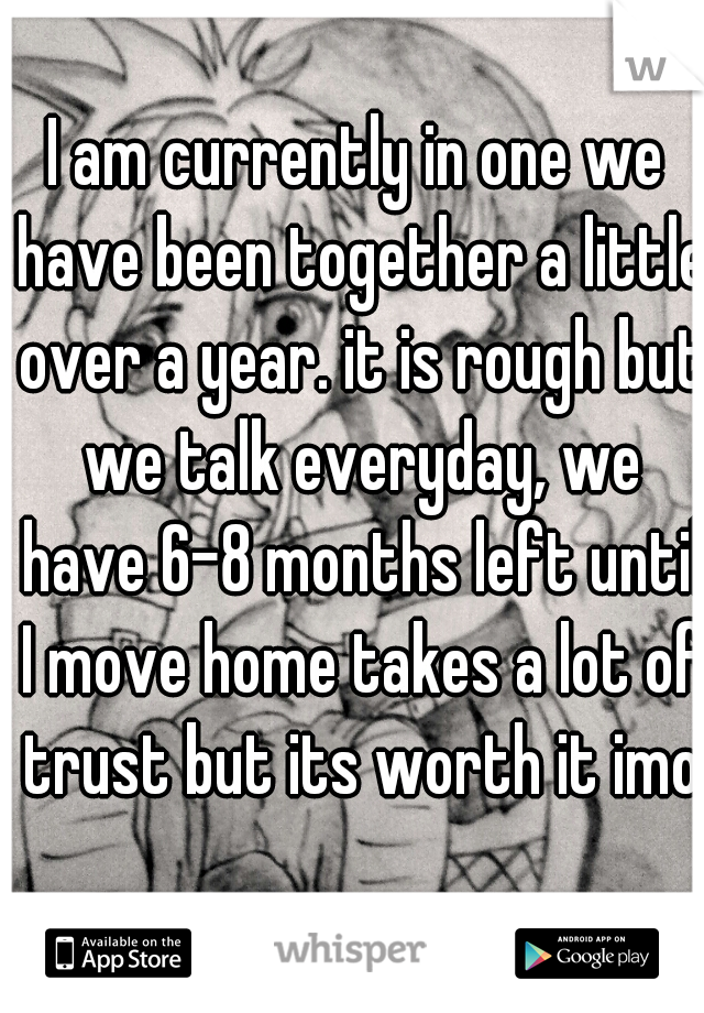 I am currently in one we have been together a little over a year. it is rough but we talk everyday, we have 6-8 months left until I move home takes a lot of trust but its worth it imo