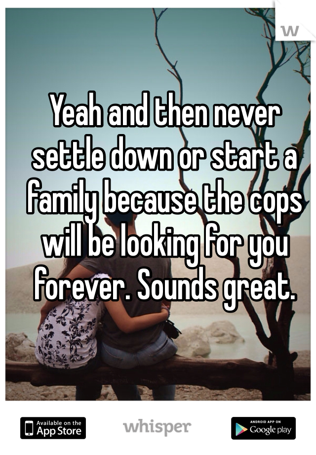 Yeah and then never settle down or start a family because the cops will be looking for you forever. Sounds great.