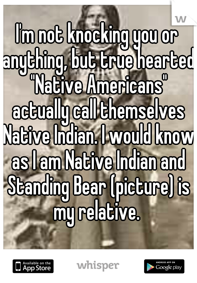 I'm not knocking you or anything, but true hearted "Native Americans" actually call themselves Native Indian. I would know as I am Native Indian and Standing Bear (picture) is my relative. 