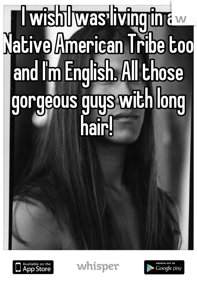 I wish I was living in a Native American Tribe too and I'm English. All those gorgeous guys with long hair! 