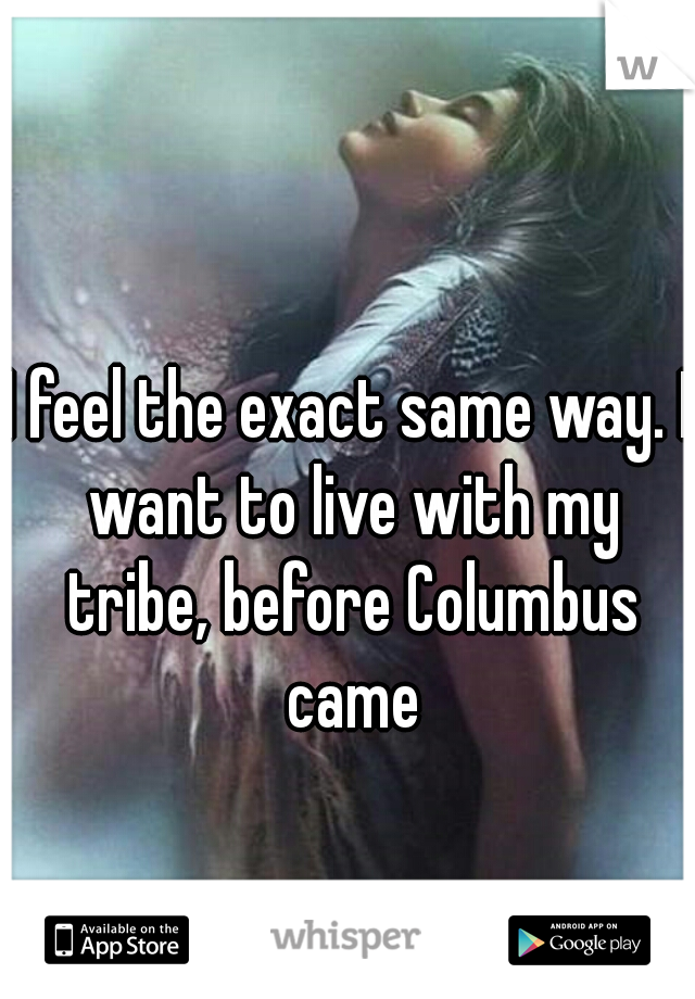 I feel the exact same way. I want to live with my tribe, before Columbus came