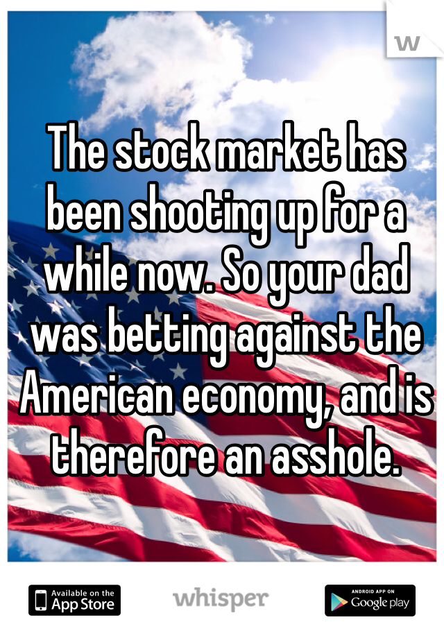 The stock market has been shooting up for a while now. So your dad was betting against the American economy, and is therefore an asshole.