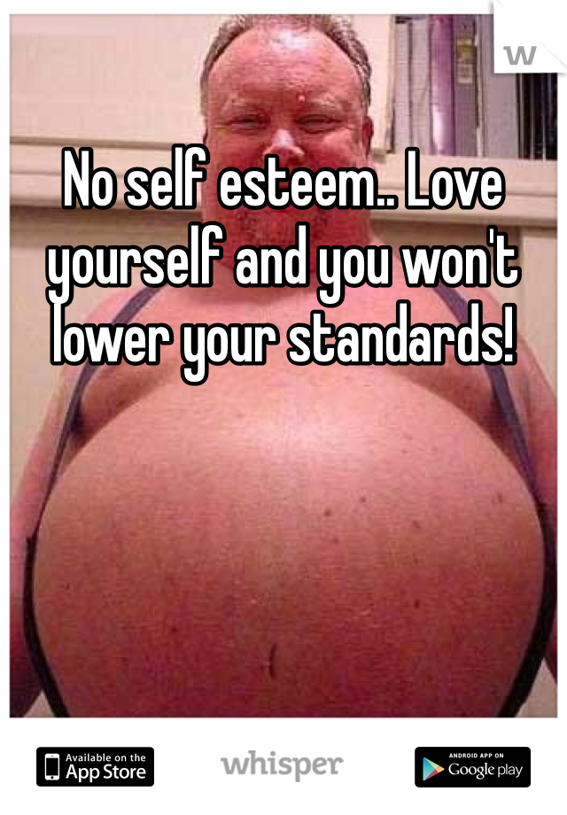 No self esteem.. Love yourself and you won't lower your standards!