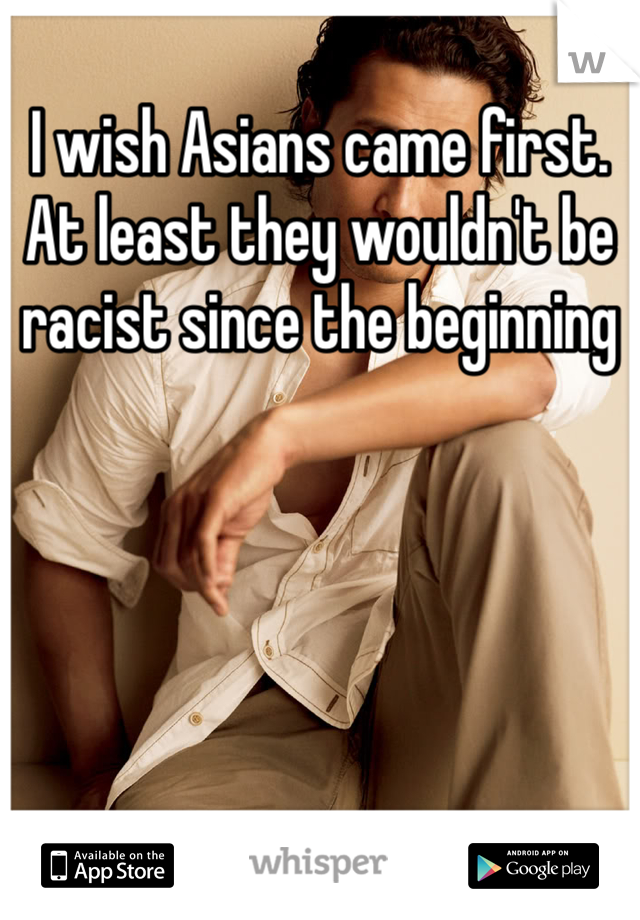 I wish Asians came first. At least they wouldn't be racist since the beginning