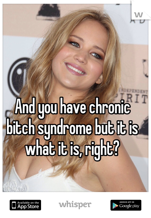 And you have chronic bitch syndrome but it is what it is, right? 