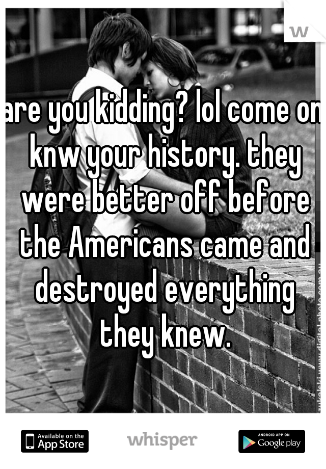 are you kidding? lol come on knw your history. they were better off before the Americans came and destroyed everything they knew.