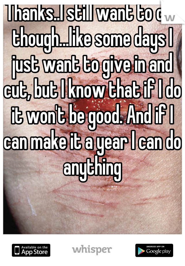 Thanks..I still want to cut though...like some days I just want to give in and cut, but I know that if I do it won't be good. And if I can make it a year I can do anything