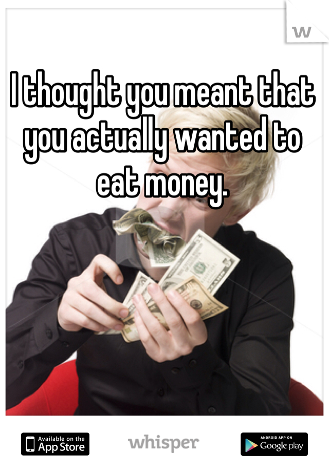 I thought you meant that you actually wanted to eat money. 