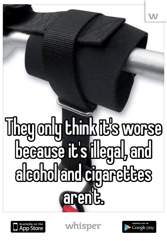 They only think it's worse because it's illegal, and alcohol and cigarettes aren't.