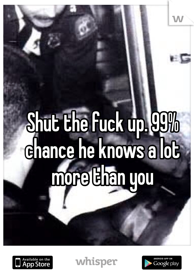 Shut the fuck up. 99% chance he knows a lot more than you