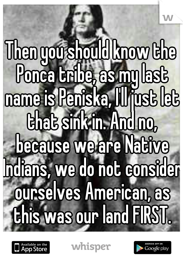 Then you should know the Ponca tribe, as my last name is Peniska, I'll just let that sink in. And no, because we are Native Indians, we do not consider ourselves American, as this was our land FIRST.