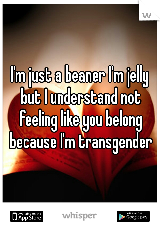 I'm just a beaner I'm jelly but I understand not feeling like you belong because I'm transgender