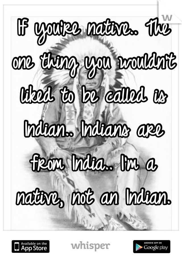 If you're native.. The one thing you wouldn't liked to be called is Indian.. Indians are from India.. I'm a native, not an Indian. 