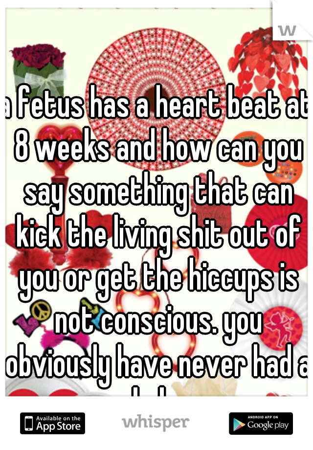 a fetus has a heart beat at 8 weeks and how can you say something that can kick the living shit out of you or get the hiccups is not conscious. you obviously have never had a baby