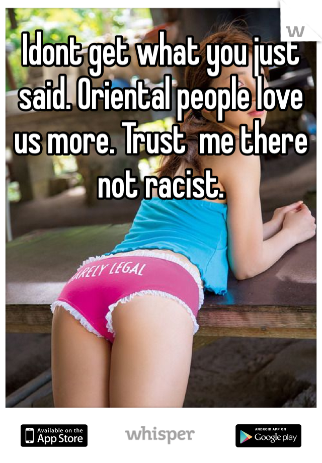 Idont get what you just said. Oriental people love us more. Trust  me there not racist.