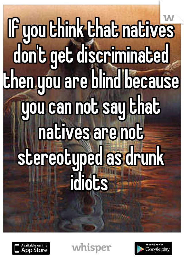 If you think that natives don't get discriminated then you are blind because you can not say that natives are not stereotyped as drunk idiots 