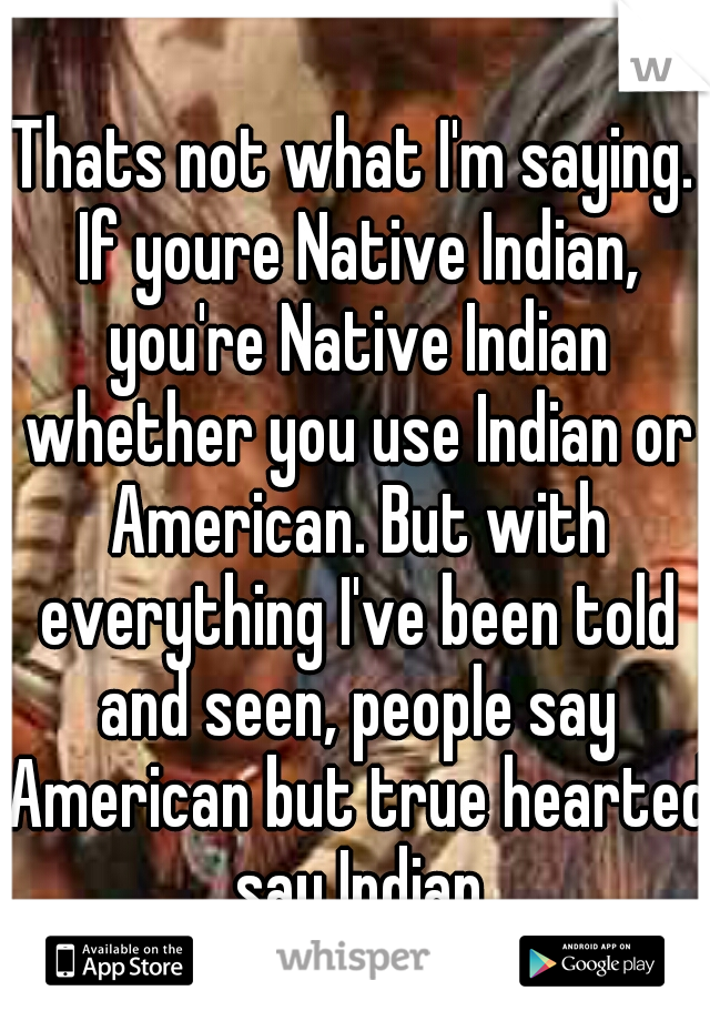 Thats not what I'm saying. If youre Native Indian, you're Native Indian whether you use Indian or American. But with everything I've been told and seen, people say American but true hearted say Indian