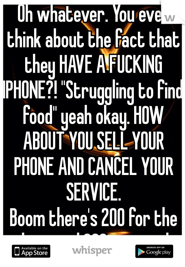 Oh whatever. You ever think about the fact that they HAVE A FUCKING IPHONE?! "Struggling to find food" yeah okay. HOW ABOUT YOU SELL YOUR PHONE AND CANCEL YOUR SERVICE. 
Boom there's 200 for the phone and 200+ a month
