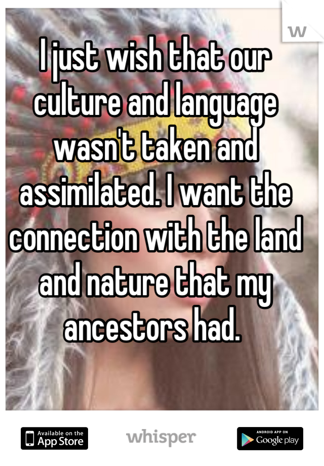 I just wish that our culture and language wasn't taken and assimilated. I want the connection with the land and nature that my ancestors had. 