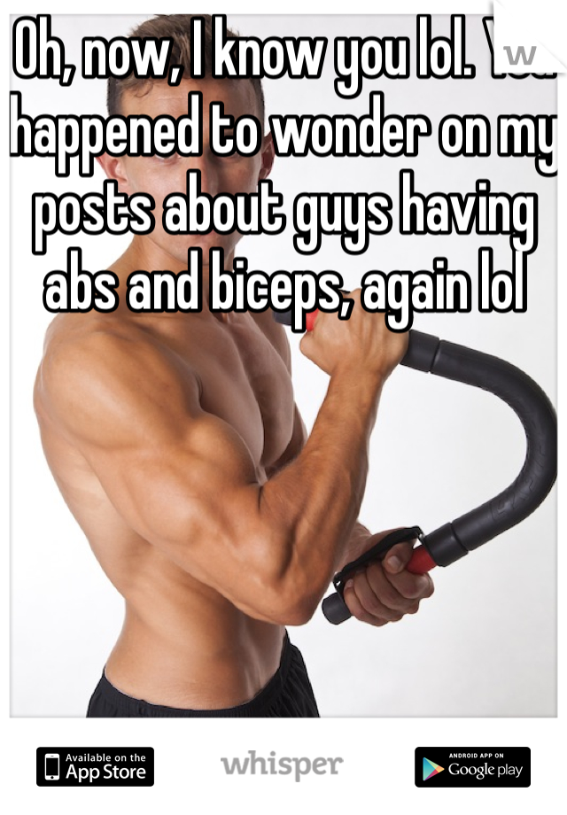 Oh, now, I know you lol. You happened to wonder on my posts about guys having abs and biceps, again lol