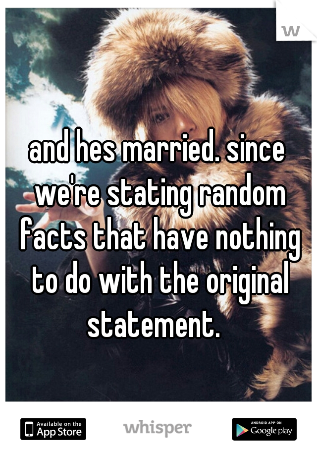 and hes married. since we're stating random facts that have nothing to do with the original statement.  