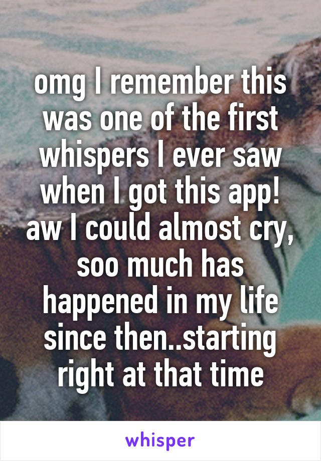 omg I remember this was one of the first whispers I ever saw when I got this app! aw I could almost cry, soo much has happened in my life since then..starting right at that time