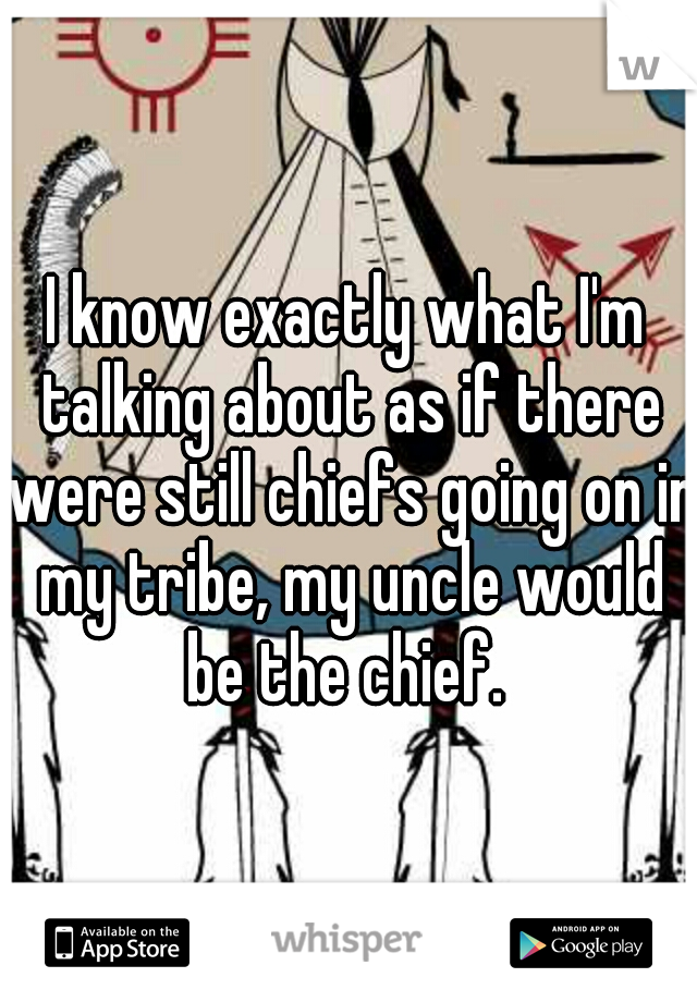 I know exactly what I'm talking about as if there were still chiefs going on in my tribe, my uncle would be the chief. 