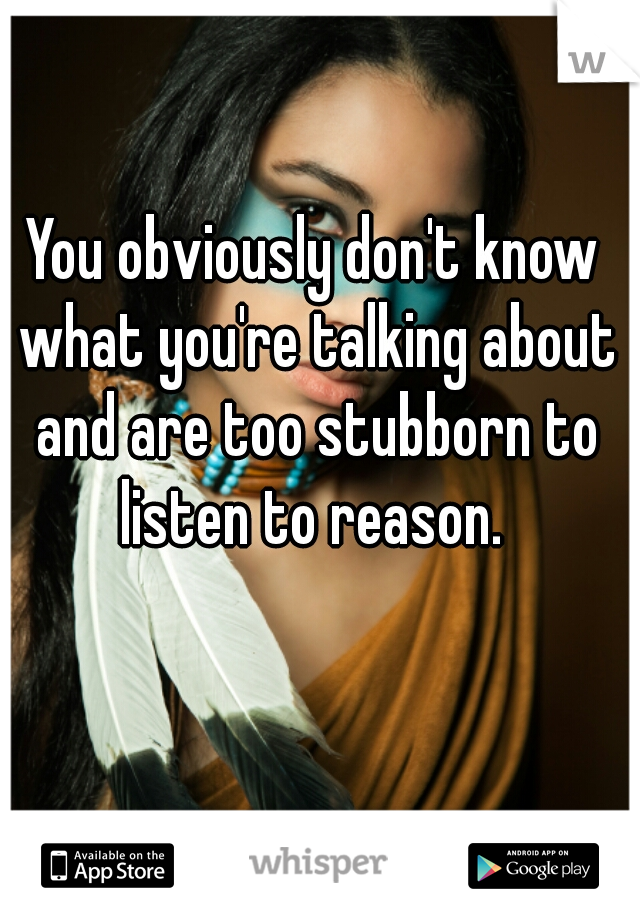 You obviously don't know what you're talking about and are too stubborn to listen to reason. 