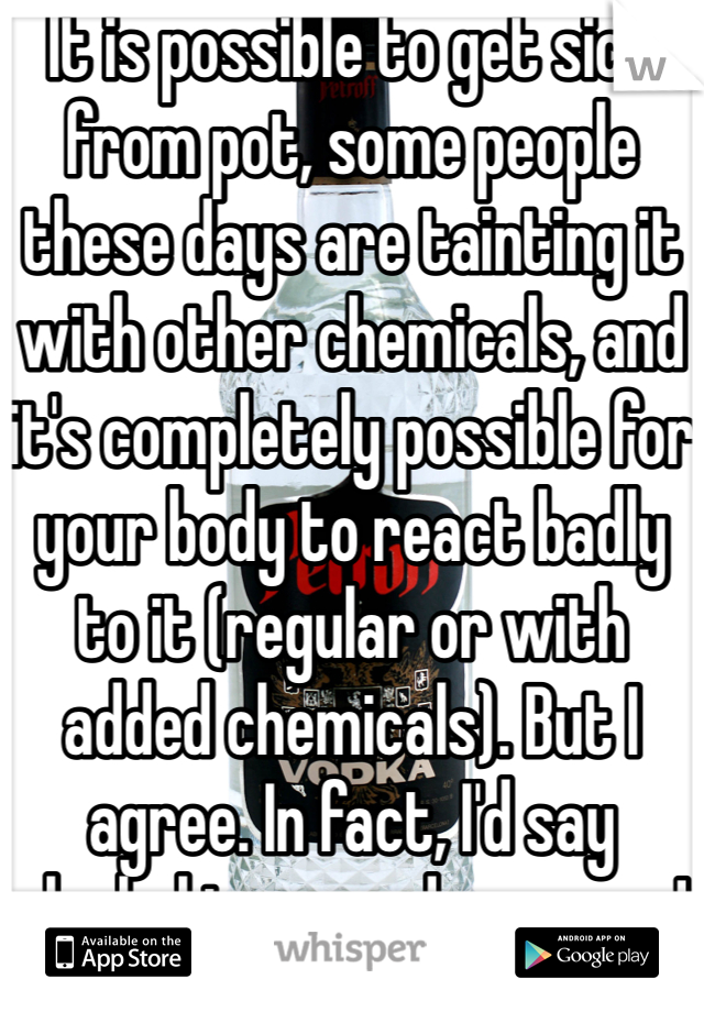 It is possible to get sick from pot, some people these days are tainting it with other chemicals, and it's completely possible for your body to react badly to it (regular or with added chemicals). But I agree. In fact, I'd say alcohol is more dangerous!