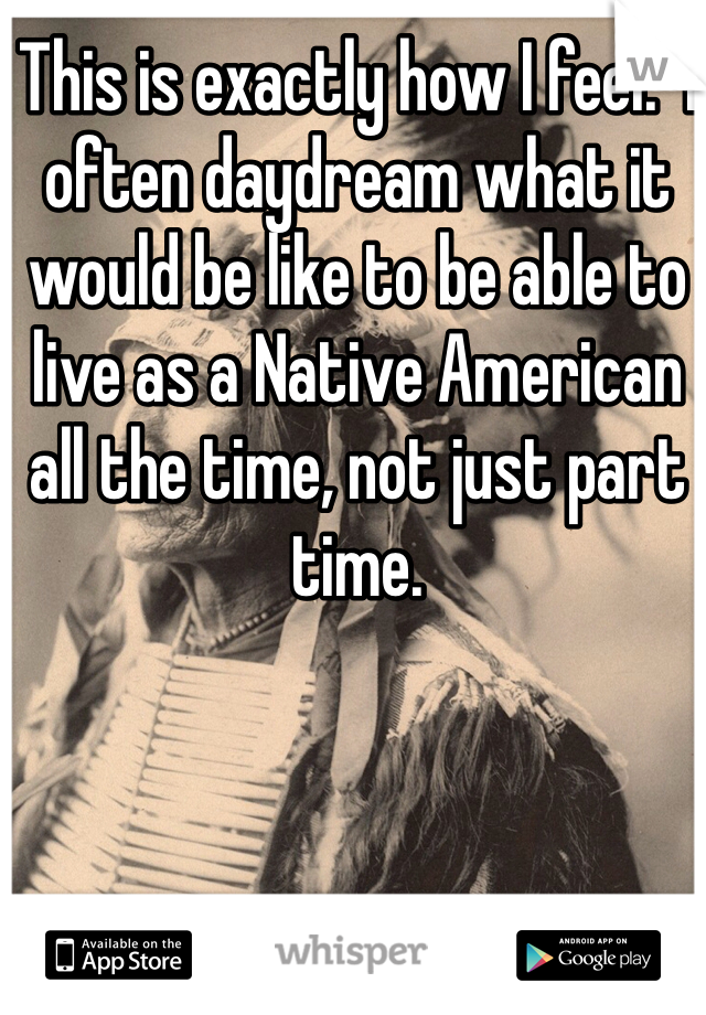 This is exactly how I feel.  I often daydream what it would be like to be able to live as a Native American all the time, not just part time.