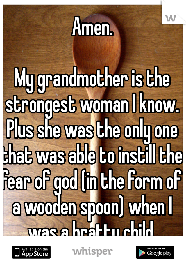 Amen.

My grandmother is the strongest woman I know. Plus she was the only one that was able to instill the fear of god (in the form of a wooden spoon) when I was a bratty child.