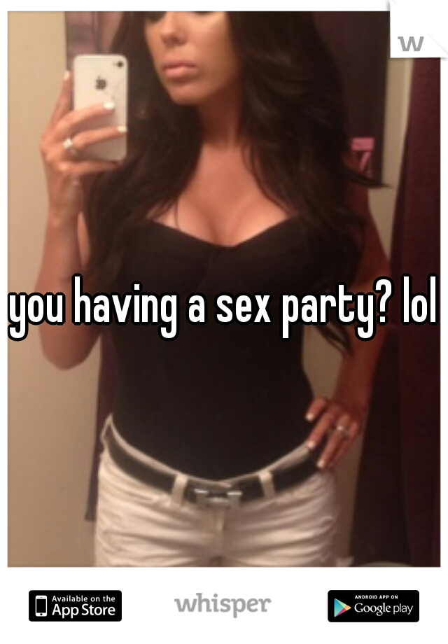 you having a sex party? lol