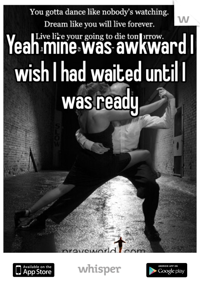 Yeah mine was awkward I wish I had waited until I was ready