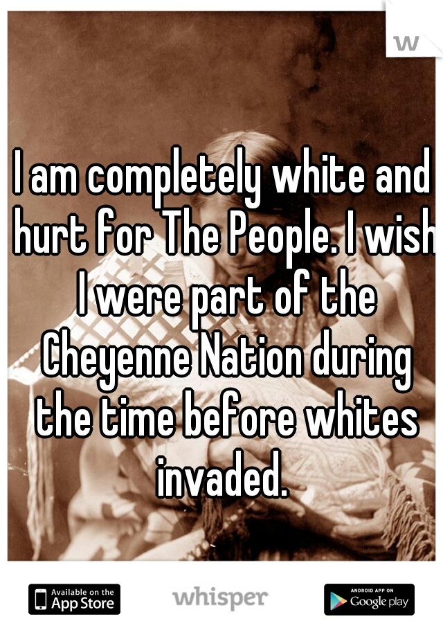 I am completely white and hurt for The People. I wish I were part of the Cheyenne Nation during the time before whites invaded. 